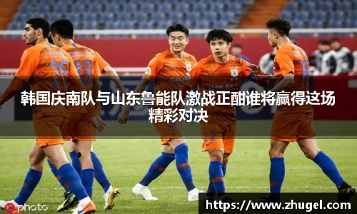韩国庆南队与山东鲁能队激战正酣谁将赢得这场精彩对决